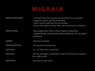 M.I.G.R.A.I.NMEDIA LANGUAGE:                    5 Minuet short film used to communicate the commodity.                                                          Magazine used to sell the commodity.                                                          Poster used to advertise the commodity.                                                           (those who might not have their own television or computer.) INSTITUTION :                             low budget short film, in that respect it would be                                                                           independently distributed mostly to festivals. Or any web 2                                                                  platforms. GENRE:                                         Romantic Comedy.REPRESENTATION:                          Young teens misbehaving. AUDIENCE:                                     15 – 21 (late teens, early 20’s) IDEOLOGY:                                     The way teenagers may behave under the influence of alcohol.                                                        One night stands.NARRATIVE:                                   Conventional Narrative. 