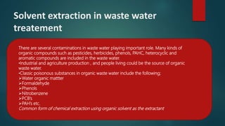 Solvent extraction in waste water
treatement
There are several contaminations in waste water playing important role. Many kinds of
organic compounds such as pesticides, herbicides, phenols, PAHC, heterocyclic and
aromatic compounds are included in the waste water.
•Industrial and agriculture production , and people living could be the source of organic
waste water.
•Classic poisonous substances in organic waste water include the following;
Water organic mattter
Formaldehyde
Phenols
Nitrobenzene
PCB’s
PAH’s etc.
Common form of chemical extraction using organic solvent as the extractant
 
