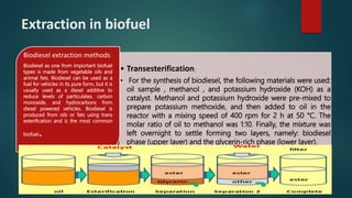 Extraction in biofuel
• Transesterification:
• For the synthesis of biodiesel, the following materials were used:
oil sample , methanol , and potassium hydroxide (KOH) as a
catalyst. Methanol and potassium hydroxide were pre-mixed to
prepare potassium methoxide, and then added to oil in the
reactor with a mixing speed of 400 rpm for 2 h at 50 °C. The
molar ratio of oil to methanol was 1:10. Finally, the mixture was
left overnight to settle forming two layers, namely: biodiesel
phase (upper layer) and the glycerin-rich phase (lower layer).
Biodiesel extraction methods
Biodiesel as one from important biofuel
types is made from vegetable oils and
animal fats. Biodiesel can be used as a
fuel for vehicles in its pure form, but it is
usually used as a diesel additive to
reduce levels of particulates, carbon
monoxide, and hydrocarbons from
diesel powered vehicles. Biodiesel is
produced from oils or fats using trans
esterification and is the most common
biofuel.
 