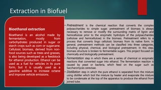 Extraction in Biofuel
• Pretreatment is the chemical reaction that converts the complex
polysaccharides to simple sugar. pretreatment of biomass is always
necessary to remove or modify the surrounding matrix of lignin and
hemicellulose prior to the enzymatic hydrolysis of the polysaccharides
(cellulose and hemicellulose) in the biomass. Pretreatment refers to a
process that converts lingo cellulosic biomass from its native form. In
general, pretreatment methods can be classified into three categories,
including physical, chemical, and biological pretreatment. In this step,
biomass structure is broken to fermentable sugars. This project focused on
chemically and biologically pretreatment.
• Fermentation step in which there are a series of chemical or enzymatic
reactions that converted sugar into ethanol. The fermentation reaction is
caused by yeast or bacteria, which feed on the sugar such as
Saccharomyces cerevisae.
• Distillation step in which the pure ethanol is separated from the mixture
using distiller which boil the mixture by heater and evaporate the mixture
to be condensate at the top of the apparatus to produce the ethanol from
joined tube.
Bioethanol extraction
Bioethanol is an alcohol made by
fermentation, mostly from
carbohydrates produced in sugar or
starch crops such as corn or sugarcane.
Cellulosic biomass, derived from non-
food sources such as trees and grasses,
is also being developed as a feedstock
for ethanol production. Ethanol can be
used as a fuel for vehicles in its pure
form, but it is usually used as a
gasoline additive to increase octane
and improve vehicle emissions.
 