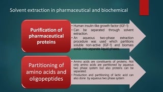 Solvent extraction in pharmaceutical and biochemical
• Human insulin-like growth factor (IGF-1)
• Can be separated through solvent
extraction.
• An aqueous two-phase extraction
procedure was used which partitions
soluble non-active (IGF-1) and biomass
solids into separate liquid phases.
Purification of
pharmaceutical
proteins
• Amino acids are constituents of proteins. Not
only amino acids are partitioned by aqueous
two phase system but also proteins can be
separated.
• Production and partitioning of lactic acid can
also done by aqueous two phase system
Partitioning of
amino acids and
oligopeptides
 