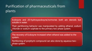 Purification of pharmaceuticals from
plants
Ecdosyne and 20-hydroxyacdosyne,hormones both are steroids but
soluble in water.
Their partitioning behavior was manipulated by adding ethanol, sodium
chloride or sodium sulphate to the primary two-phase system.
The recovery of Ecdosyne increased when ethanol was added to the
system.
Partitioning of porphyrin compound can also done by aqueous two-
phase system.
 