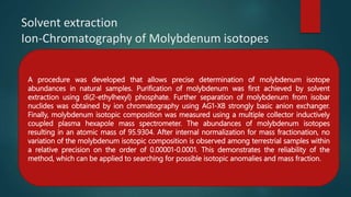 Solvent extraction
Ion-Chromatography of Molybdenum isotopes
A procedure was developed that allows precise determination of molybdenum isotope
abundances in natural samples. Purification of molybdenum was first achieved by solvent
extraction using di(2-ethylhexyl) phosphate. Further separation of molybdenum from isobar
nuclides was obtained by ion chromatography using AG1-X8 strongly basic anion exchanger.
Finally, molybdenum isotopic composition was measured using a multiple collector inductively
coupled plasma hexapole mass spectrometer. The abundances of molybdenum isotopes
resulting in an atomic mass of 95.9304. After internal normalization for mass fractionation, no
variation of the molybdenum isotopic composition is observed among terrestrial samples within
a relative precision on the order of 0.00001-0.0001. This demonstrates the reliability of the
method, which can be applied to searching for possible isotopic anomalies and mass fraction.
 