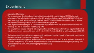 Experiment
• Separation Chemistry:
• The procedure we developed was inspired by the work of Qi-Lu and Mas da,11,12,15 who took
advantage of the affinity of molybdenum for di(2-ethylhexyl)phosphate(C16H35O4P, HDEHP)18 and
used a strongly basic anion exchanger (AG1-X8, 100-200 mesh, chloride form)19 in order to achieve
fine separation of molybdenum from potential interfering species.
• After digestion of the samples in a suitable medium,20 the solution was evaporated to dryness and
taken up in 5 mL of perchloric acid(HClO4), 4 M.
• The solution was poured into a 10-mL polypropylene centrifuge tube where it was equilibrated with 5
mL of tube where it was equilibrated with 5 mL of HDEHP diluted to 0.72 M with cyclohexane (C6H12).
• During this step, the molybdenum was strongly partitioned into the organic phase, while most matrix
elements remained in the aqueous phase. The
supernatant was hand-pipetted and washed three times with 5 mL HClO4, 4 M, and two times with 5
mL nitric acid (HNO3), 10 M. Next, molybdenum was back-extracted from the organic phase by two
equilibrations with 5 mL HNO3/hydrogen peroxide (H2O2),
10 M/1 M.
 