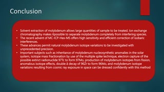 Conclusion
• Solvent extraction of molybdenum allows large quantities of sample to be treated. Ion exchange
chromatography makes itpossible to separate molybdenum completely from interfering species.
• The recent advent of MC-ICP-Hex-MS offers high sensitivity and efficient correction of isobaric
interferences.
• These advances permit natural molybdenum isotope variations to be investigated with
unprecedented precision.
• Important subjects such as inheritance of molybdenum nucleosynthetic anomalies in the solar
system, isotope mass fractionation by use of the multiple spike technique, electron capture of the
possible extinct radionuclide 97Tc to form 97Mo, production of molybdenum isotopes from fission,
anomalous isotope effects, double â decay of 96Zr to form 96Mo, and molybdenum isotope
variations resulting from cosmic ray exposure in space can be dressed confidently with this method
 
