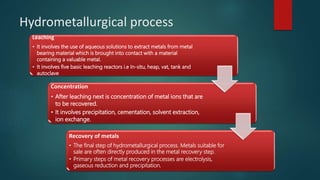 Hydrometallurgical process
Leaching
• It involves the use of aqueous solutions to extract metals from metal
bearing material which is brought into contact with a material
containing a valuable metal.
• It involves five basic leaching reactors i.e In-situ, heap, vat, tank and
autoclave
Concentration
• After leaching next is concentration of metal ions that are
to be recovered.
• It involves precipitation, cementation, solvent extraction,
ion exchange.
Recovery of metals
• The final step of hydrometallurgical process. Metals suitable for
sale are often directly produced in the metal recovery step.
• Primary steps of metal recovery processes are electrolysis,
gaseous reduction and precipitation.
 