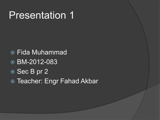 Presentation 1
 Fida Muhammad
 BM-2012-083
 Sec B pr 2
 Teacher: Engr Fahad Akbar
 