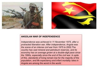 ANGOLAN WAR OF INDEPENDENCE
Independence was achieved in 11 November 1975, after a
protracted liberation war. After independence, Angola was
the scene of an intense civil war from 1975 to 2002.The
country has vast mineral and petroleum reserves, and its
economy has on average grown at a double-digit pace since
the 1990s, especially since the end of the civil war. In spite
of this, standards of living remain low for the majority of the
population, and life expectancy and infant mortality rates in
Angola are among the worst in the world.

 