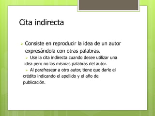 Cita indirecta 
 Consiste en reproducir la idea de un autor 
expresándola con otras palabras. 
 Use la cita indirecta cuando desee utilizar una 
idea pero no las mismas palabras del autor. 
 Al parafrasear a otro autor, tiene que darle el 
crédito indicando el apellido y el año de 
publicación. 
 