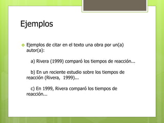 Ejemplos 
 Ejemplos de citar en el texto una obra por un(a) 
autor(a): 
a) Rivera (1999) comparó los tiempos de reacción... 
b) En un reciente estudio sobre los tiempos de 
reacción (Rivera, 1999)... 
c) En 1999, Rivera comparó los tiempos de 
reacción... 
 