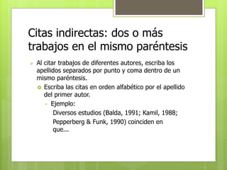Citas indirectas: dos o más 
trabajos en el mismo paréntesis 
 Al citar trabajos de diferentes autores, escriba los 
apellidos separados por punto y coma dentro de un 
mismo paréntesis. 
 Escriba las citas en orden alfabético por el apellido 
del primer autor. 
• Ejemplo: 
Diversos estudios (Balda, 1991; Kamil, 1988; 
Pepperberg & Funk, 1990) coinciden en 
que... 
 