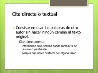 Cita directa o textual 
 Consiste en usar las palabras de otro 
autor sin hacer ningún cambio al texto 
original. 
• Cite directamente: 
• información cuyo sentido puede cambiar si se 
resume o parafrasea. 
• pasajes que desee destacar por alguna razón 
 