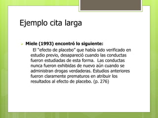 Ejemplo cita larga 
 Miele (1993) encontró lo siguiente: 
El “efecto de placebo” que había sido verificado en 
estudio previo, desapareció cuando las conductas 
fueron estudiadas de esta forma. Las conductas 
nunca fueron exhibidas de nuevo aún cuando se 
administran drogas verdaderas. Estudios anteriores 
fueron claramente prematuros en atribuir los 
resultados al efecto de placebo. (p. 276) 
 