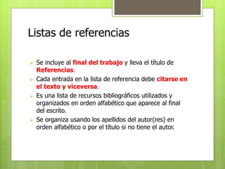 Listas de referencias 
 Se incluye al final del trabajo y lleva el título de 
Referencias. 
 Cada entrada en la lista de referencia debe citarse en 
el texto y viceversa. 
 Es una lista de recursos bibliográficos utilizados y 
organizados en orden alfabético que aparece al final 
del escrito. 
 Se organiza usando los apellidos del autor(res) en 
orden alfabético o por el título si no tiene el autor. 
 