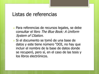 Listas de referencias 
 Para referencias de recursos legales, se debe 
consultar el libro The Blue Book: A Uniform 
System of Citation. 
 Si el documento se tomó de una base de 
datos y este tiene número “DOI, no hay que 
incluir el nombre de la base de datos donde 
se recuperó, pero sí, en el caso de las tesis y 
los libros electrónicos. 
 