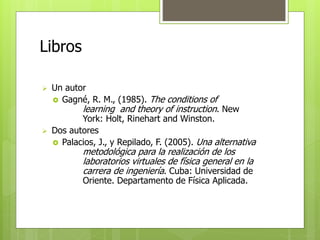 Libros 
 Un autor 
 Gagné, R. M., (1985). The conditions of 
learning and theory of instruction. New 
York: Holt, Rinehart and Winston. 
 Dos autores 
 Palacios, J., y Repilado, F. (2005). Una alternativa 
metodológica para la realización de los 
laboratorios virtuales de física general en la 
carrera de ingeniería. Cuba: Universidad de 
Oriente. Departamento de Física Aplicada. 
 