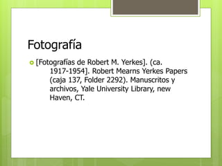 Fotografía 
 [Fotografías de Robert M. Yerkes]. (ca. 
1917-1954]. Robert Mearns Yerkes Papers 
(caja 137, Folder 2292). Manuscritos y 
archivos, Yale University Library, new 
Haven, CT. 
 