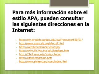 Para más información sobre el 
estilo APA, pueden consultar 
las siguientes direcciones en la 
Internet: 
• http://owl.english.purdue.edu/owl/resource/560/01/ 
• http://www.apastyle.org/elecref.html 
• http://webster.commnet.edu/apa/ 
• http://www.lib.wsc.ma.edu/legalapa.htm 
• http://21cif.imsa.edu/tools/citation 
• http://citationmachine.net/ 
• http://www.stylewizard.com/index.html 

