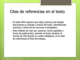 Citas de referencias en el texto 
 El estilo APA requiere que el(la) autor(a) del trabajo 
documente su estudio a través del texto, identificando 
autor(a) y fecha de los recursos investigados. 
 Este método de citar por autor(a), fecha (apellido y 
fecha de publicación), permite al lector localizar la 
fuente de información en orden alfabético, en la lista 
de referencias al final del trabajo. 
 