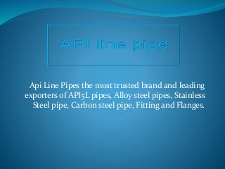 Api Line Pipes the most trusted brand and leading
exporters of API5L pipes, Alloy steel pipes, Stainless
Steel pipe, Carbon steel pipe, Fitting and Flanges.
 