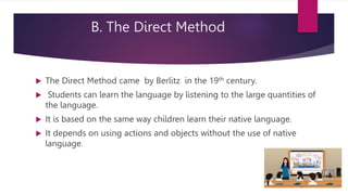 B. The Direct Method
 The Direct Method came by Berlitz in the 19th century.
 Students can learn the language by listening to the large quantities of
the language.
 It is based on the same way children learn their native language.
 It depends on using actions and objects without the use of native
language.
 