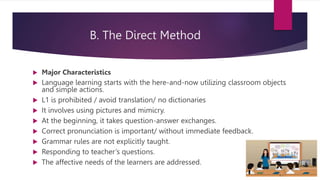 B. The Direct Method
 Major Characteristics
 Language learning starts with the here-and-now utilizing classroom objects
and simple actions.
 L1 is prohibited / avoid translation/ no dictionaries
 It involves using pictures and mimicry.
 At the beginning, it takes question-answer exchanges.
 Correct pronunciation is important/ without immediate feedback.
 Grammar rules are not explicitly taught.
 Responding to teacher’s questions.
 The affective needs of the learners are addressed.
 