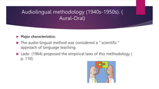 Audiolingual methodology (1940s-1950s). (
Aural-Oral)
 Major characteristics:
 The audio-lingual method was considered a “ scientific “
approach of language teaching.
 Lado (1964) proposed the empirical laws of this methodology (
p. 110):
 