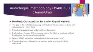 Audiolingual methodology (1940s-1950s).
( Aural-Oral)
 Five basic Characteristics for Audio- lingual Method:
 The goal of this method is to develop with students the same types of ability with
native speakers. ( native-like )
 The native language should be banned from classrooms.
 Students learn through( S-R) techniques, no time for thinking, practicing without
knowing how the language is put together.
 Patterns DRILLS are without explanation ( no grammar or very brief).
 The natural sequence followed in the learning native language should be
maintained.
 