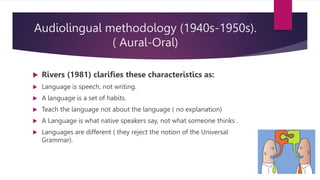 Audiolingual methodology (1940s-1950s).
( Aural-Oral)
 Rivers (1981) clarifies these characteristics as:
 Language is speech, not writing.
 A language is a set of habits.
 Teach the language not about the language ( no explanation)
 A Language is what native speakers say, not what someone thinks .
 Languages are different ( they reject the notion of the Universal
Grammar).
 