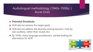 Audiolingual methodology (1940s-1950s). (
Aural-Oral)
 Potential Drawbacks
 ALM did not achieve the target goals.
 ALM did not address the diversity among learners ( only by
ears auditory, rather than visulal..etc).
 By 1970s, many language practitioners started looking for
alternatives for ALM.
 