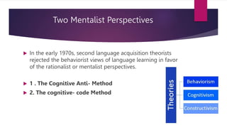 Two Mentalist Perspectives
 In the early 1970s, second language acquisition theorists
rejected the behaviorist views of language learning in favor
of the rationalist or mentalist perspectives.
 1 . The Cognitive Anti- Method
 2. The cognitive- code Method
 