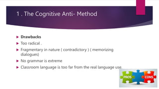 1 . The Cognitive Anti- Method
 Drawbacks
 Too radical .
 Fragmentary in nature ( contradictory ) ( memorizing
dialogues)
 No grammar is extreme
 Classroom language is too far from the real language use.
 