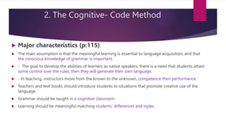 2. The Cognitive- Code Method
 Major characteristics (p:115)
 The main assumption is that the meaningful learning is essential to language acquisition, and that
the conscious knowledge of grammar is important.
 - The goal to develop the abilities of learners as native speakers; there is a need that students attain
some control over the rules, then they will generate their own language.
 - In teaching, instructors move from the known to the unknown, competence then performance.
 Teachers and text books should introduce students to situations that promote creative use of the
language.
 Grammar should be taught in a cognitive classroom.
 Learning should be meaningful matching students’ differences and styles.
 