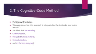 2. The Cognitive-Code Method
 Proficiency Orientation
 This depends on how this approach is interpreted in the (textbooks, and by the
teachers ).
 The focus is on the meaning,
 Communication,
 Integrated Cultural material,
 Contextualization,
 and on the form (accuracy).
 