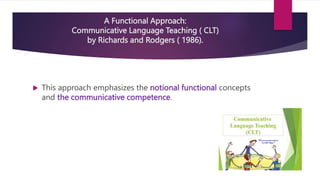 A Functional Approach:
Communicative Language Teaching ( CLT)
by Richards and Rodgers ( 1986).
 This approach emphasizes the notional functional concepts
and the communicative competence.
 