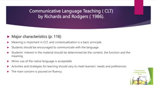 Communicative Language Teaching ( CLT)
by Richards and Rodgers ( 1986).
 Major characteristics (p: 116)
 Meaning is important in CLT, and contextualization is a basic principle.
 Students should be encouraged to communicate with the language.
 Students’ interest in the material should be determined be the content, the function and the
meaning.
 Minor use of the native language is acceptable.
 Activities and strategies for learning should vary to meet learners’ needs and preferences.
 The main concern is poured on fluency.
 