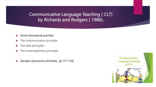 Communicative Language Teaching ( CLT)
by Richards and Rodgers ( 1986).
 Some theoretical premise:
 The communicative principle
 The task principles
 The meaningfulness principle.
 Sample classrooms Activities (p:117-118)
 