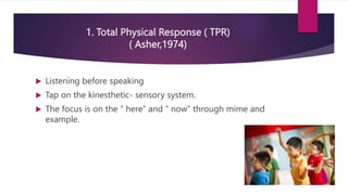 1. Total Physical Response ( TPR)
( Asher,1974)
 Listening before speaking
 Tap on the kinesthetic- sensory system.
 The focus is on the “ here” and “ now” through mime and
example.
 