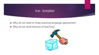 Ice- breaker
 Why do we need to study teaching langauge approaches?
 Why do we need theories of teaching?
 