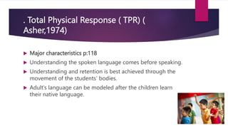 . Total Physical Response ( TPR) (
Asher,1974)
 Major characteristics p:118
 Understanding the spoken language comes before speaking.
 Understanding and retention is best achieved through the
movement of the students’ bodies.
 Adult’s language can be modeled after the children learn
their native language.
 