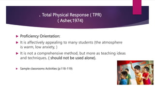 . Total Physical Response ( TPR)
( Asher,1974)
 Proficiency Orientation:
 It is affectively appealing to many students (the atmosphere
is warm, low anxiety, )
 It is not a comprehensive method, but more as teaching ideas
and techniques. ( should not be used alone).
 Sample classrooms Activities (p:118-119)
 