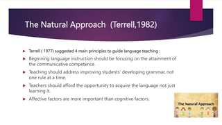 The Natural Approach (Terrell,1982)
 Terrell ( 1977) suggested 4 main principles to guide language teaching :
 Beginning language instruction should be focusing on the attainment of
the communicative competence.
 Teaching should address improving students’ developing grammar, not
one rule at a time.
 Teachers should afford the opportunity to acquire the language not just
learning it.
 Affective factors are more important than cognitive factors.
 