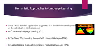 Humanistic Approaches to Language Learning
 Since 1970s, different approaches suggested that the affective development
of the individuals is the first concern
 A. Community Language Learning (CLL),
 B. The Silent Way: Learning through Self- reliance ( Gattegno,1972),
 C. Suggestopedia: Tapping Subconscious Resources ( Lazonov, 1978).
 