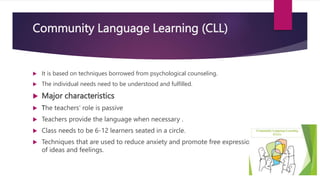 Community Language Learning (CLL)
 It is based on techniques borrowed from psychological counseling.
 The individual needs need to be understood and fulfilled.
 Major characteristics
 The teachers’ role is passive
 Teachers provide the language when necessary .
 Class needs to be 6-12 learners seated in a circle.
 Techniques that are used to reduce anxiety and promote free expression
of ideas and feelings.
 