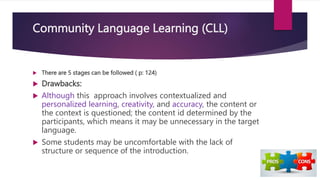 Community Language Learning (CLL)
 There are 5 stages can be followed ( p: 124)
 Drawbacks:
 Although this approach involves contextualized and
personalized learning, creativity, and accuracy, the content or
the context is questioned; the content id determined by the
participants, which means it may be unnecessary in the target
language.
 Some students may be uncomfortable with the lack of
structure or sequence of the introduction.
 