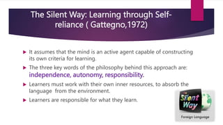 The Silent Way: Learning through Self-
reliance ( Gattegno,1972)
 It assumes that the mind is an active agent capable of constructing
its own criteria for learning.
 The three key words of the philosophy behind this approach are:
independence, autonomy, responsibility.
 Learners must work with their own inner resources, to absorb the
language from the environment.
 Learners are responsible for what they learn.
 