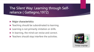The Silent Way: Learning through Self-
reliance ( Gattegno,1972)
 Major characteristics
 Teaching should be subordinated to learning.
 Learning is not primarily imitation or drills.
 In learning, the mind can revise and correct.
 Teachers should stop interfere the activities.
 
