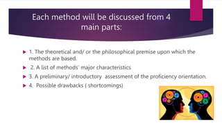 Each method will be discussed from 4
main parts:
 1. The theoretical and/ or the philosophical premise upon which the
methods are based.
 2. A list of methods’ major characteristics
 3. A preliminary/ introductory assessment of the proficiency orientation.
 4. Possible drawbacks ( shortcomings)
 