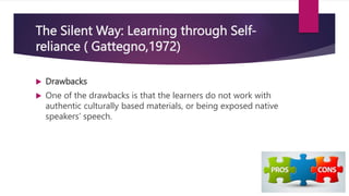 The Silent Way: Learning through Self-
reliance ( Gattegno,1972)
 Drawbacks
 One of the drawbacks is that the learners do not work with
authentic culturally based materials, or being exposed native
speakers’ speech.
 