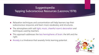 Suggestopedia:
Tapping Subconscious Resources (Lazonov,1978)
 Relaxation techniques and concentration will help learners tap their
subconscious resources and learn more vocabulary and structures.
 The atmosphere with soft light, music, cheerful room’s decoration and
techniques used by teachers.
 This approach addresses the two hemispheres of brain: the left and the
right.
 Anxiety is a hindrance that severely limits learning potential .
 